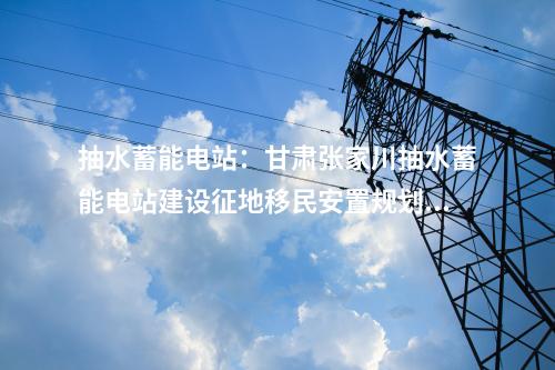 抽水蓄能電站：甘肅張家川抽水蓄能電站建設(shè)征地移民安置規(guī)劃通過審查