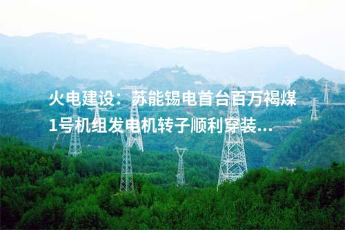 火電建設(shè)：蘇能錫電首臺(tái)百萬褐煤1號(hào)機(jī)組發(fā)電機(jī)轉(zhuǎn)子順利穿裝就位