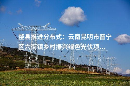 整縣推進(jìn)分布式：云南昆明市晉寧區(qū)六街鎮(zhèn)鄉(xiāng)村振興綠色光伏項(xiàng)目獲備案