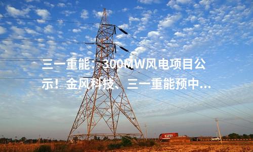 三一重能：300MW風電項目公示！金風科技、三一重能預中標