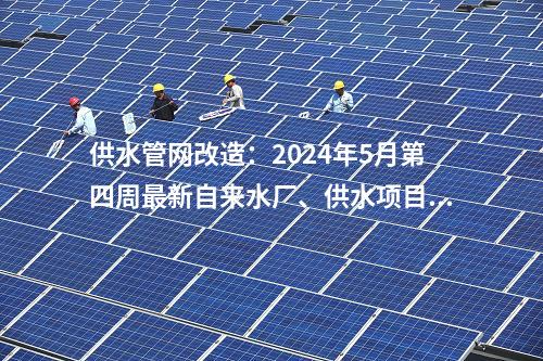 供水管網(wǎng)改造：2024年5月第四周最新自來水廠、供水項目匯總