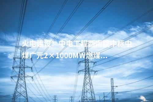 火電建設：中電工程西南院中標中煤廣元2×1000MW燃煤發電項目EPC總承包