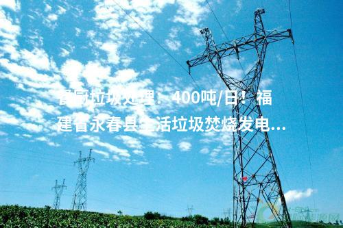 餐廚垃圾處理：400噸/日！福建省永春縣生活垃圾焚燒發(fā)電項(xiàng)目首車?yán)M(jìn)廠！