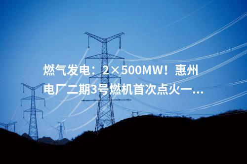 燃氣發(fā)電：2×500MW！惠州電廠二期3號燃機首次點火一次成功