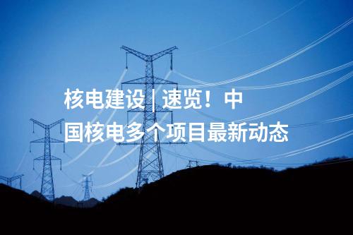 核電建設 | 速覽！中國核電多個項目最新動態
