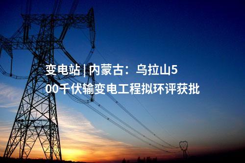 變電站 | 內(nèi)蒙古：烏拉山500千伏輸變電工程擬環(huán)評(píng)獲批