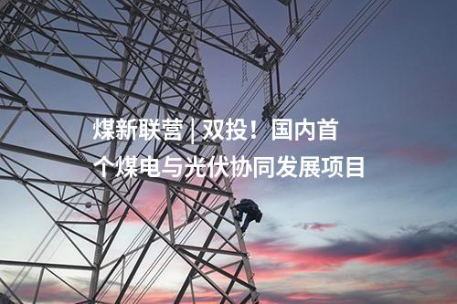 煤新聯(lián)營 | 雙投！國內(nèi)首個煤電與光伏協(xié)同發(fā)展項(xiàng)目