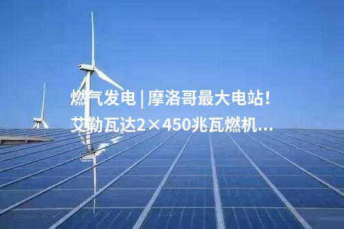 燃?xì)獍l(fā)電 | 摩洛哥最大電站！艾勒瓦達(dá)2×450兆瓦燃機(jī)項(xiàng)目簽約