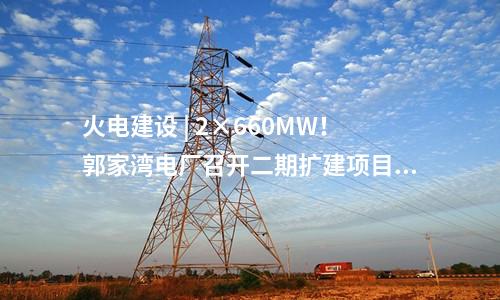 火電建設(shè) | 2×660MW！郭家灣電廠召開二期擴建項目前期工作動員會