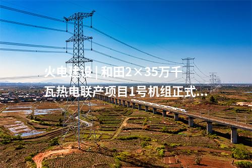火電建設(shè) | 和田2×35萬(wàn)千瓦熱電聯(lián)產(chǎn)項(xiàng)目1號(hào)機(jī)組正式投產(chǎn)