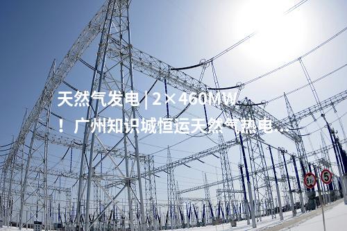 天然氣發電 | 2×460MW！廣州知識城恒運天然氣熱電聯產項目獲核準