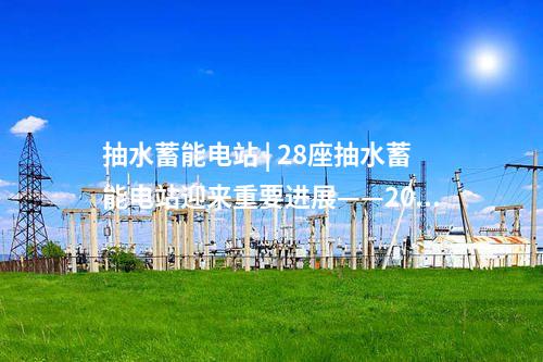 抽水蓄能電站 | 28座抽水蓄能電站迎來重要進展——2024年10月抽水蓄能項目動態梳理
