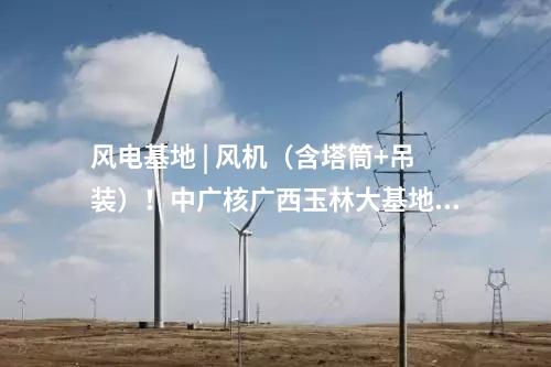 風電基地 | 風機（含塔筒+吊裝）！中廣核廣西玉林大基地項目中標公示