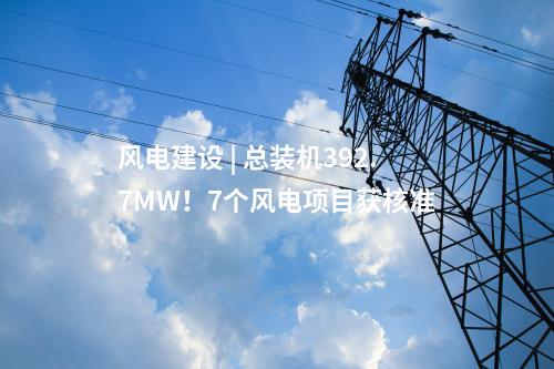 風(fēng)電建設(shè) | 總裝機(jī)392.7MW！7個(gè)風(fēng)電項(xiàng)目獲核準(zhǔn)