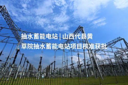 抽水蓄能電站 | 山西代縣黃草院抽水蓄能電站項目核準(zhǔn)獲批