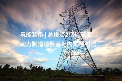 氫能裝備 | 總投資2億！氫能動力制造項目落地內蒙呼和浩特