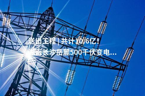送出工程 | 共計(jì)10.6億！湖南長(zhǎng)沙岳麓500千伏變電站220千伏送出工程等17個(gè)電網(wǎng)項(xiàng)目核準(zhǔn)獲批