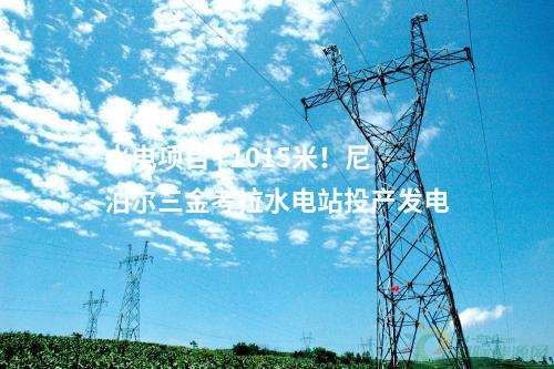 水電項(xiàng)目 | 1015米！尼泊爾三金考拉水電站投產(chǎn)發(fā)電