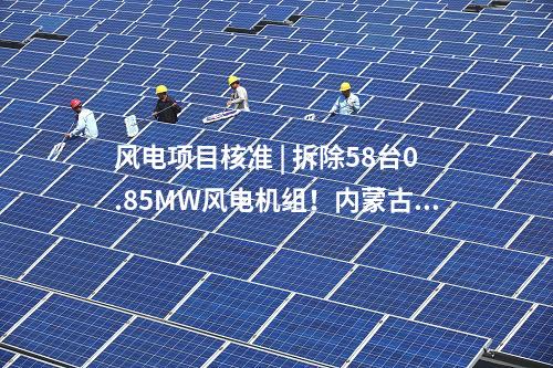 風電項目核準 | 拆除58臺0.85MW風電機組！內(nèi)蒙古風電場改造升級項目獲核準