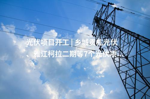 光伏項目開工 | 鄉(xiāng)城貢札光伏、雅江柯拉二期等7個光伏項目開工