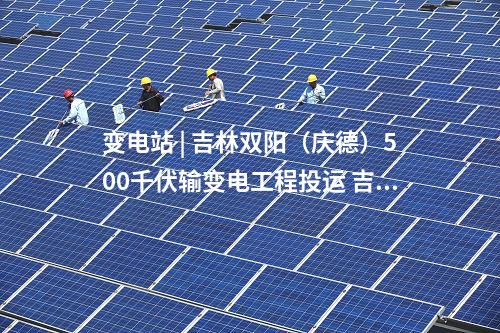 變電站 | 吉林雙陽（慶德）500千伏輸變電工程投運 吉林電網中部形成500千伏雙環網