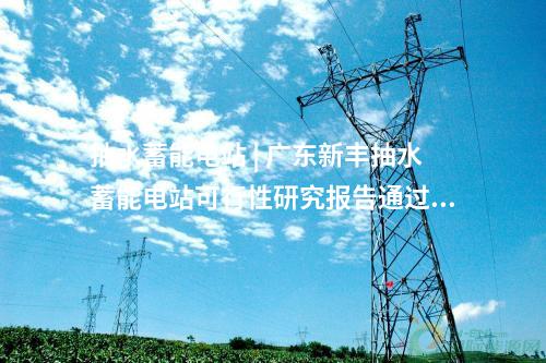 抽水蓄能電站 | 廣東新豐抽水蓄能電站可行性研究報(bào)告通過(guò)審查