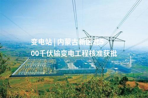 變電站 | 內蒙古新區北500千伏輸變電工程核準獲批