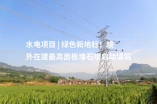水電項目 | 綠色新地標！境外在建最高面板堆石壩啟動填筑