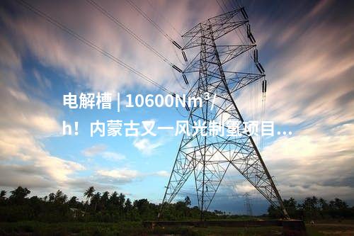 電解槽 | 10600Nm3/h！內蒙古又一風光制氫項目獲批
