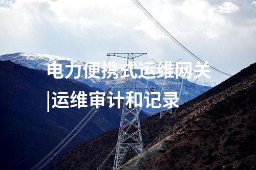 電力便攜式運(yùn)維網(wǎng)關(guān)|運(yùn)維審計(jì)和記錄