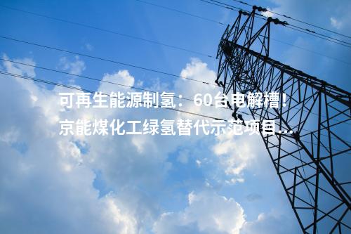 可再生能源制氫：60臺(tái)電解槽！京能煤化工綠氫替代示范項(xiàng)目開工