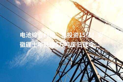 電池綜合利用：總投資15億！安徽理士年處理5萬(wàn)噸廢舊鋰電池綜合利用項(xiàng)目開工！